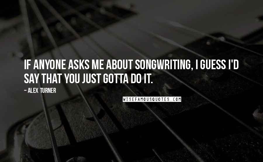 Alex Turner Quotes: If anyone asks me about songwriting, I guess I'd say that you just gotta do it.