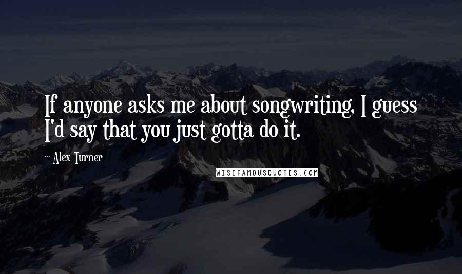 Alex Turner Quotes: If anyone asks me about songwriting, I guess I'd say that you just gotta do it.