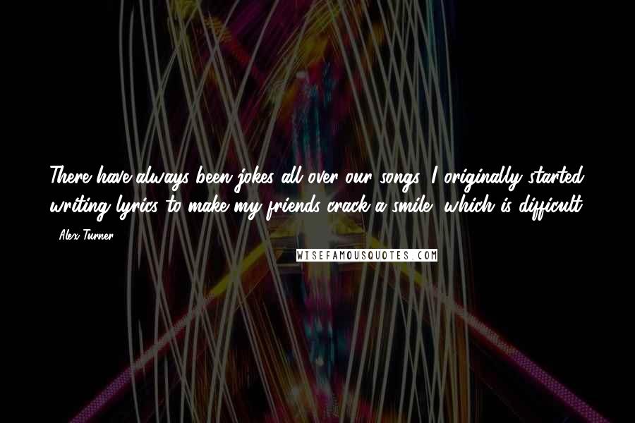 Alex Turner Quotes: There have always been jokes all over our songs; I originally started writing lyrics to make my friends crack a smile, which is difficult.