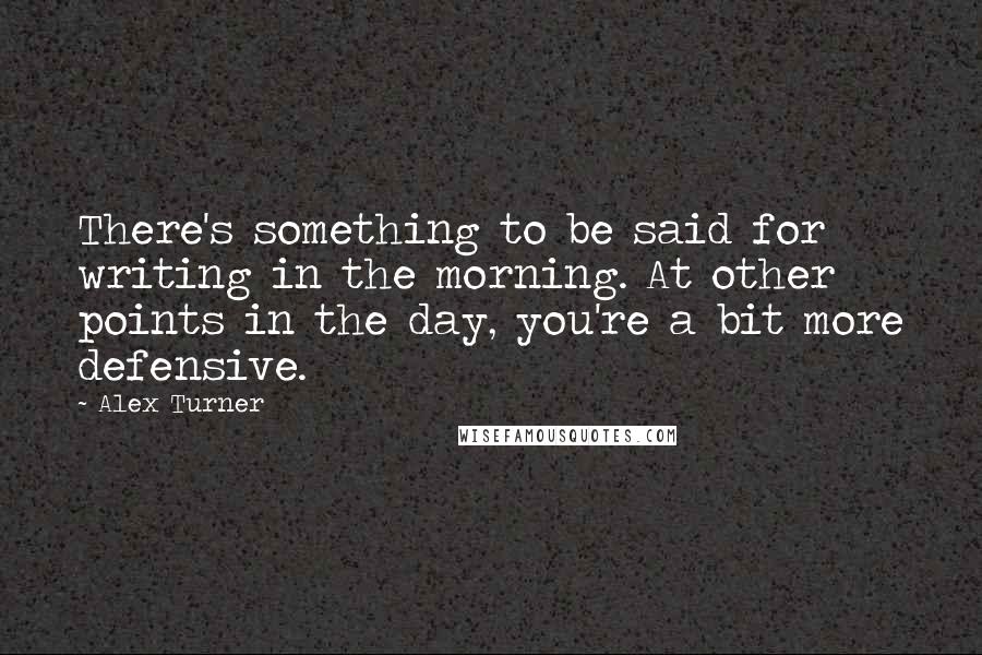 Alex Turner Quotes: There's something to be said for writing in the morning. At other points in the day, you're a bit more defensive.