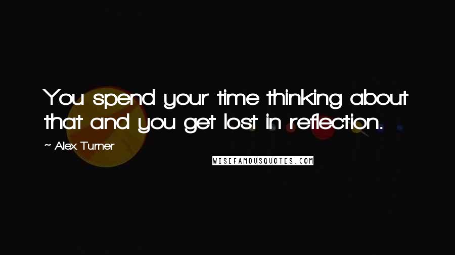 Alex Turner Quotes: You spend your time thinking about that and you get lost in reflection.