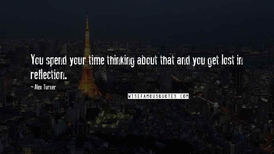 Alex Turner Quotes: You spend your time thinking about that and you get lost in reflection.