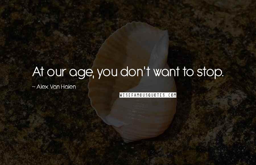 Alex Van Halen Quotes: At our age, you don't want to stop.