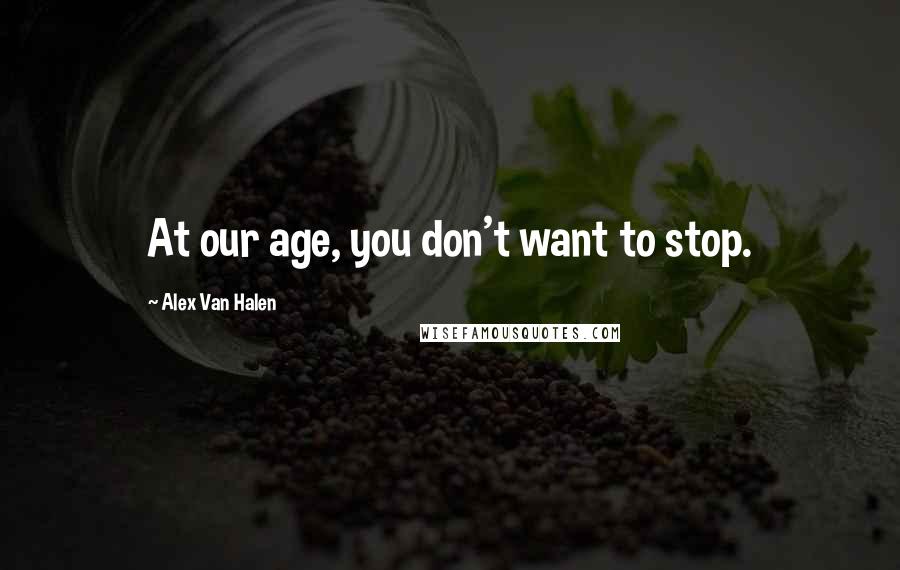 Alex Van Halen Quotes: At our age, you don't want to stop.