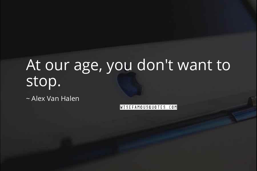 Alex Van Halen Quotes: At our age, you don't want to stop.