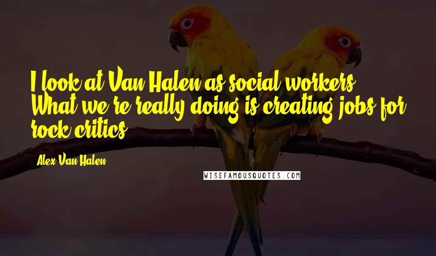 Alex Van Halen Quotes: I look at Van Halen as social workers. What we're really doing is creating jobs for rock critics.