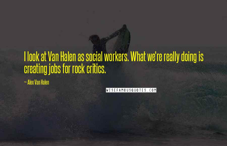 Alex Van Halen Quotes: I look at Van Halen as social workers. What we're really doing is creating jobs for rock critics.