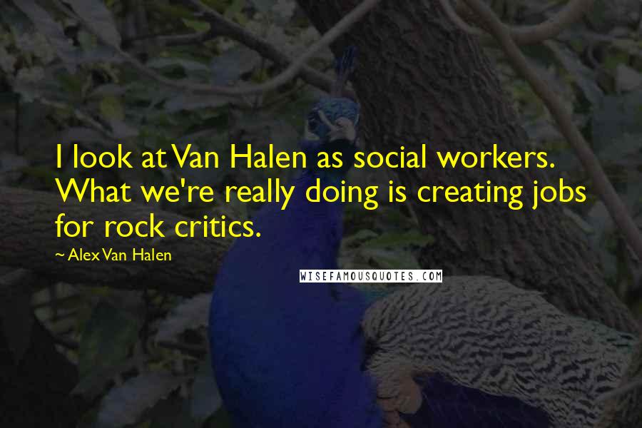 Alex Van Halen Quotes: I look at Van Halen as social workers. What we're really doing is creating jobs for rock critics.