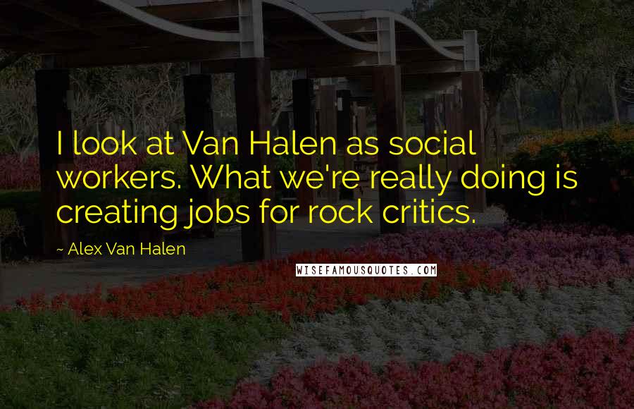 Alex Van Halen Quotes: I look at Van Halen as social workers. What we're really doing is creating jobs for rock critics.