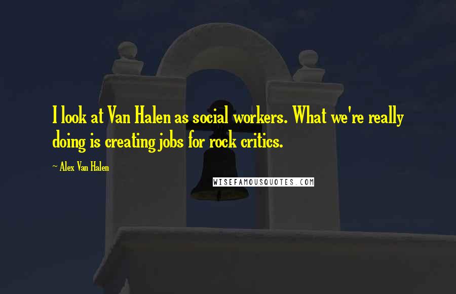 Alex Van Halen Quotes: I look at Van Halen as social workers. What we're really doing is creating jobs for rock critics.