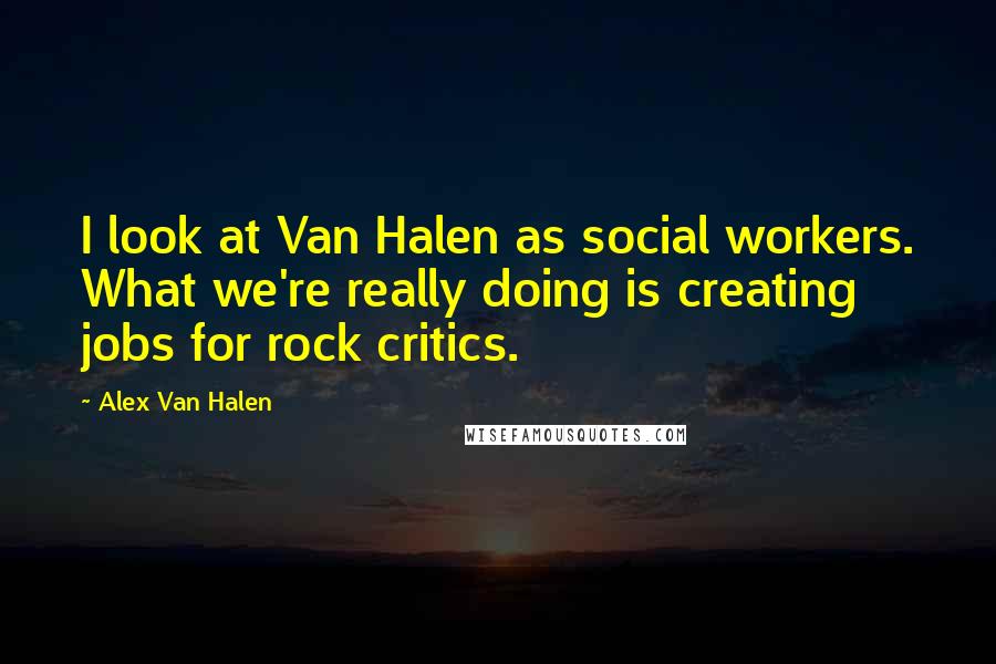 Alex Van Halen Quotes: I look at Van Halen as social workers. What we're really doing is creating jobs for rock critics.