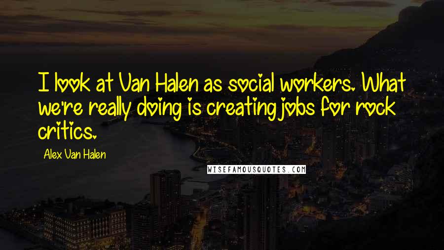 Alex Van Halen Quotes: I look at Van Halen as social workers. What we're really doing is creating jobs for rock critics.