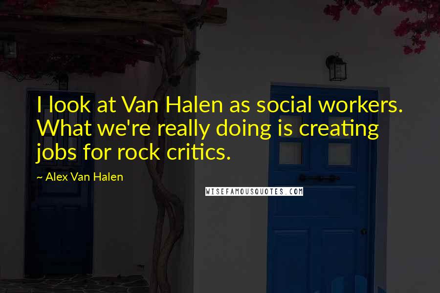Alex Van Halen Quotes: I look at Van Halen as social workers. What we're really doing is creating jobs for rock critics.