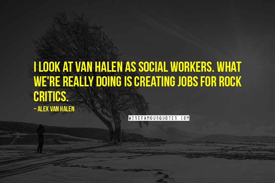 Alex Van Halen Quotes: I look at Van Halen as social workers. What we're really doing is creating jobs for rock critics.