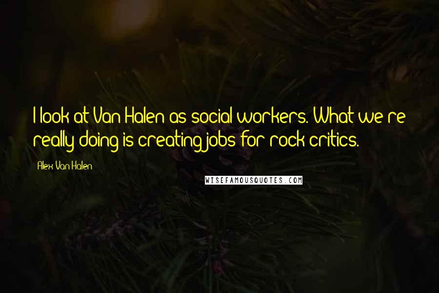 Alex Van Halen Quotes: I look at Van Halen as social workers. What we're really doing is creating jobs for rock critics.