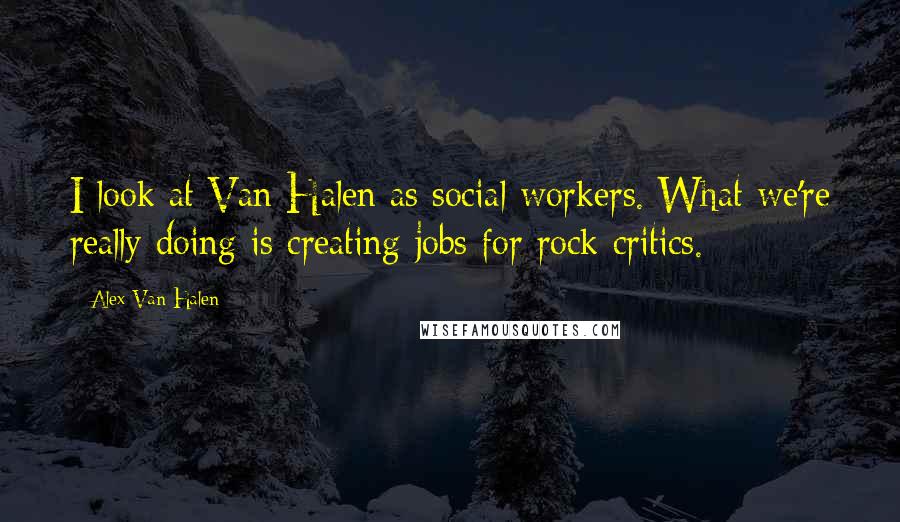 Alex Van Halen Quotes: I look at Van Halen as social workers. What we're really doing is creating jobs for rock critics.