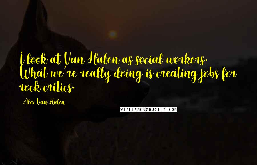 Alex Van Halen Quotes: I look at Van Halen as social workers. What we're really doing is creating jobs for rock critics.