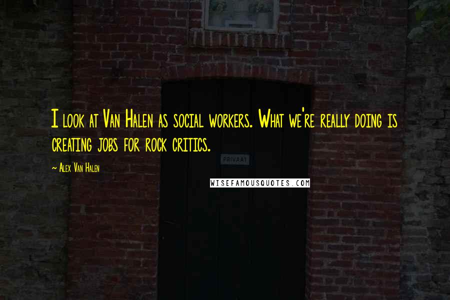 Alex Van Halen Quotes: I look at Van Halen as social workers. What we're really doing is creating jobs for rock critics.