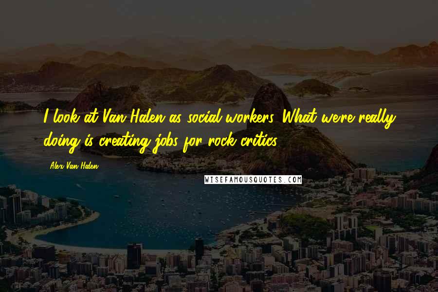 Alex Van Halen Quotes: I look at Van Halen as social workers. What we're really doing is creating jobs for rock critics.