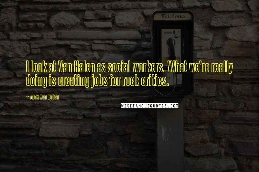 Alex Van Halen Quotes: I look at Van Halen as social workers. What we're really doing is creating jobs for rock critics.