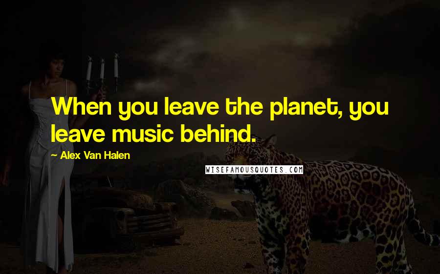 Alex Van Halen Quotes: When you leave the planet, you leave music behind.