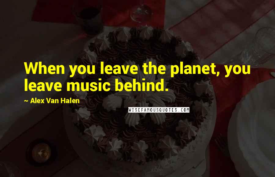 Alex Van Halen Quotes: When you leave the planet, you leave music behind.