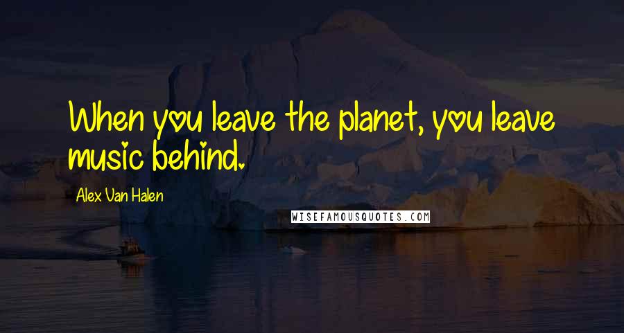 Alex Van Halen Quotes: When you leave the planet, you leave music behind.