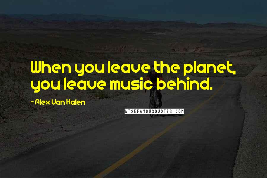Alex Van Halen Quotes: When you leave the planet, you leave music behind.