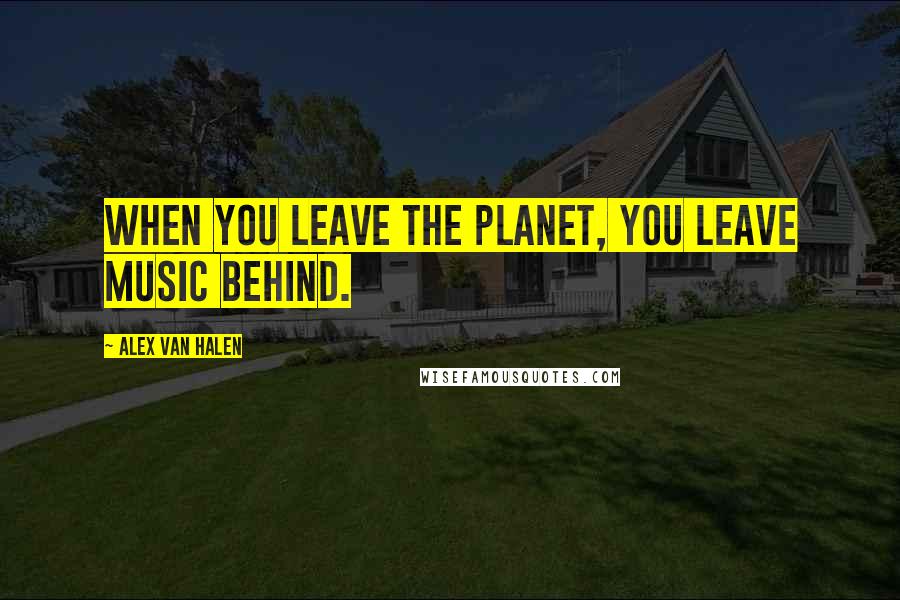 Alex Van Halen Quotes: When you leave the planet, you leave music behind.