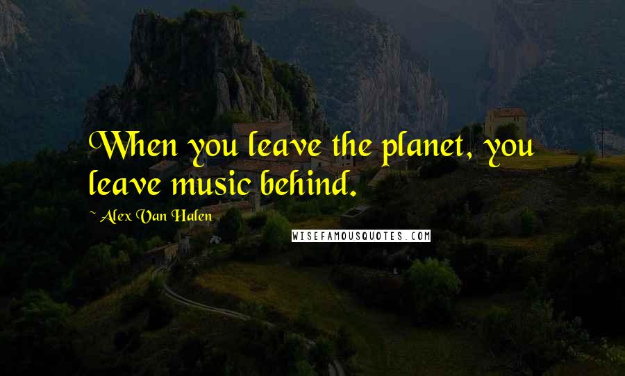 Alex Van Halen Quotes: When you leave the planet, you leave music behind.