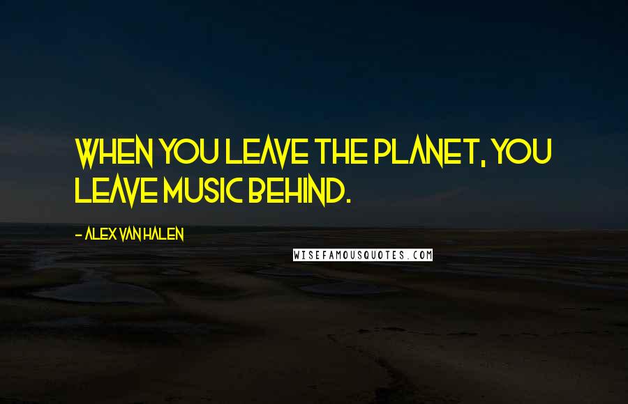 Alex Van Halen Quotes: When you leave the planet, you leave music behind.