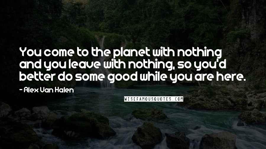 Alex Van Halen Quotes: You come to the planet with nothing and you leave with nothing, so you'd better do some good while you are here.