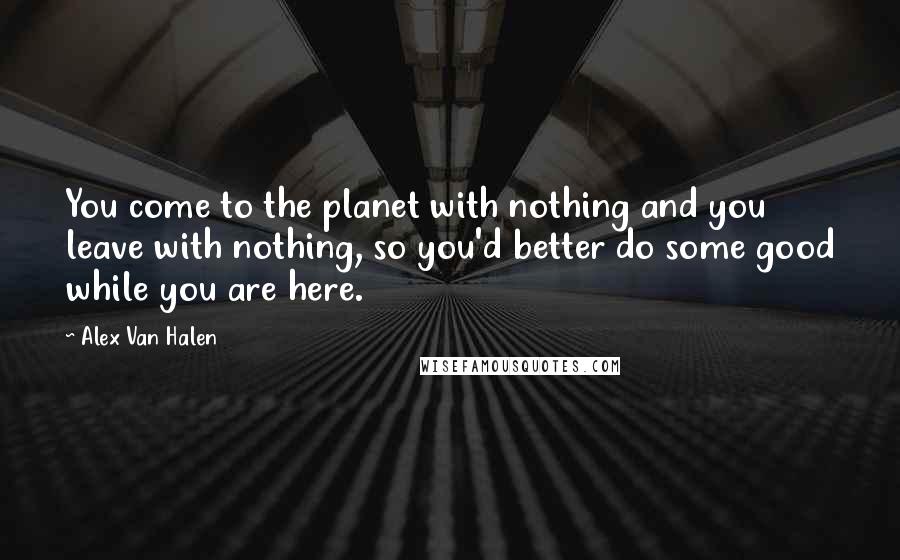Alex Van Halen Quotes: You come to the planet with nothing and you leave with nothing, so you'd better do some good while you are here.