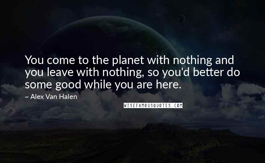 Alex Van Halen Quotes: You come to the planet with nothing and you leave with nothing, so you'd better do some good while you are here.