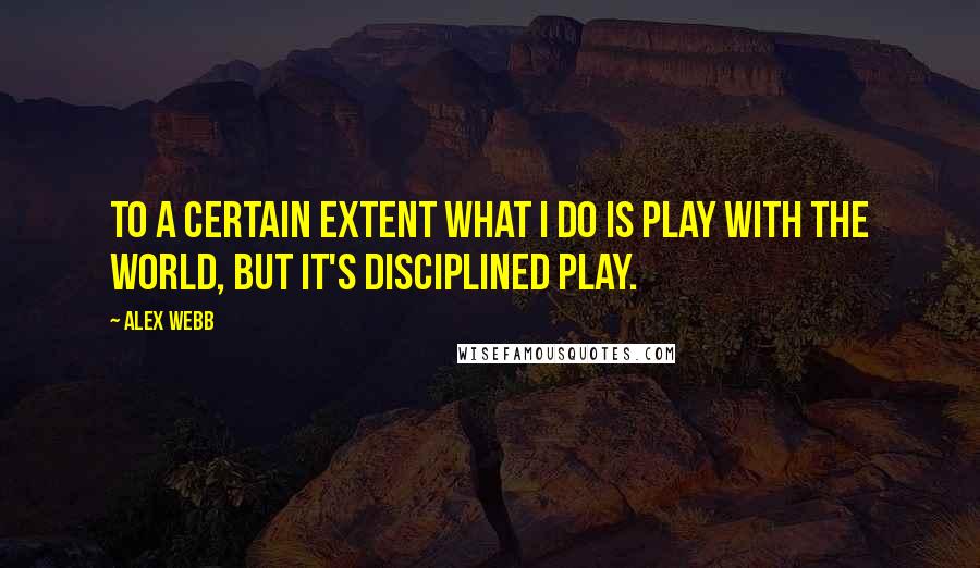 Alex Webb Quotes: To a certain extent what I do is play with the world, but it's disciplined play.