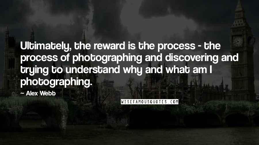 Alex Webb Quotes: Ultimately, the reward is the process - the process of photographing and discovering and trying to understand why and what am I photographing.