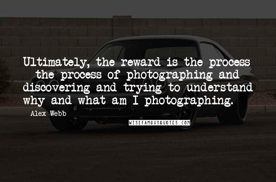 Alex Webb Quotes: Ultimately, the reward is the process - the process of photographing and discovering and trying to understand why and what am I photographing.