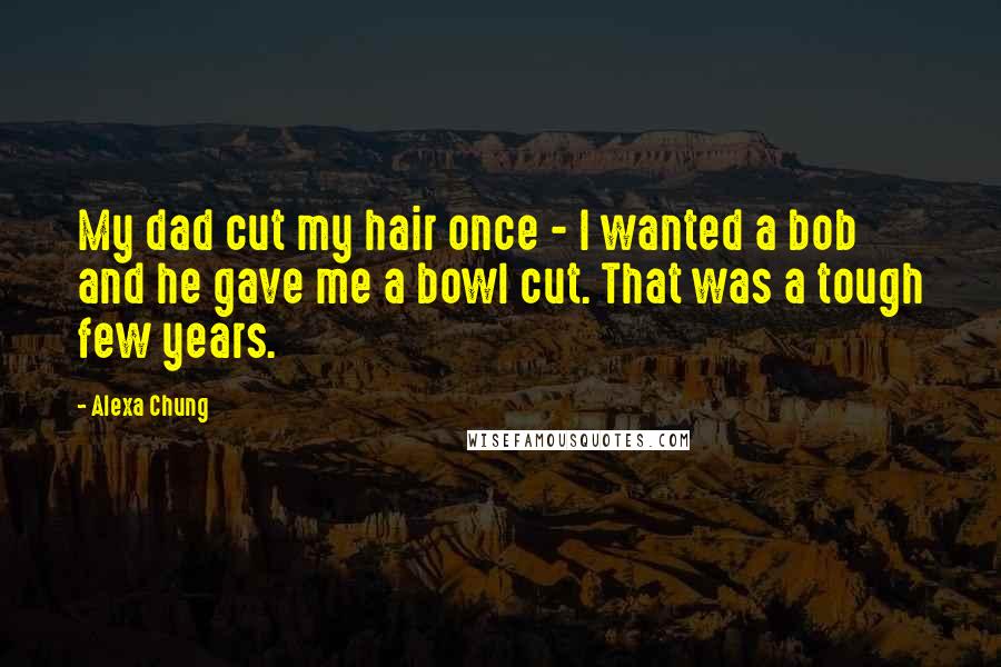 Alexa Chung Quotes: My dad cut my hair once - I wanted a bob and he gave me a bowl cut. That was a tough few years.