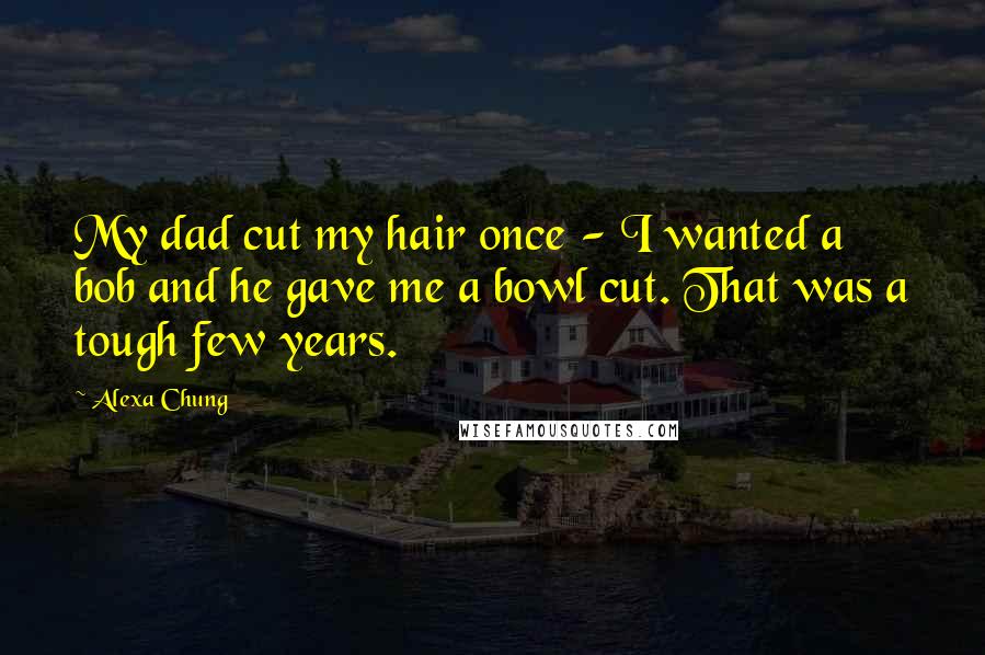 Alexa Chung Quotes: My dad cut my hair once - I wanted a bob and he gave me a bowl cut. That was a tough few years.