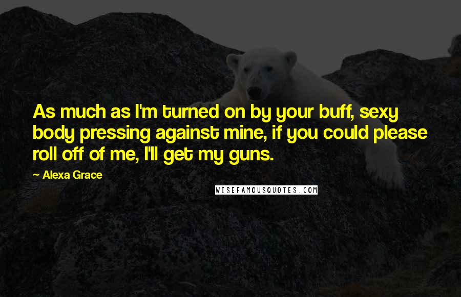 Alexa Grace Quotes: As much as I'm turned on by your buff, sexy body pressing against mine, if you could please roll off of me, I'll get my guns.