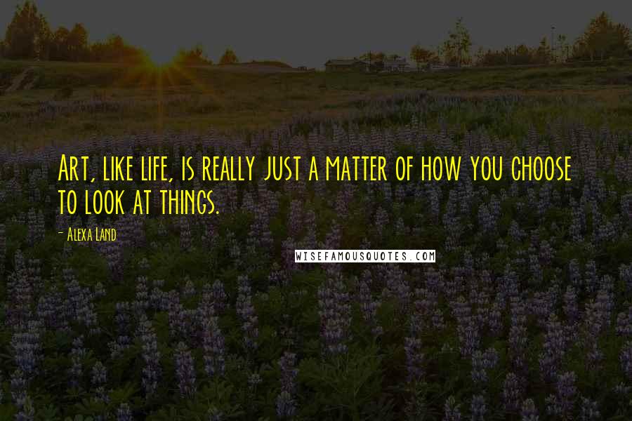 Alexa Land Quotes: Art, like life, is really just a matter of how you choose to look at things.