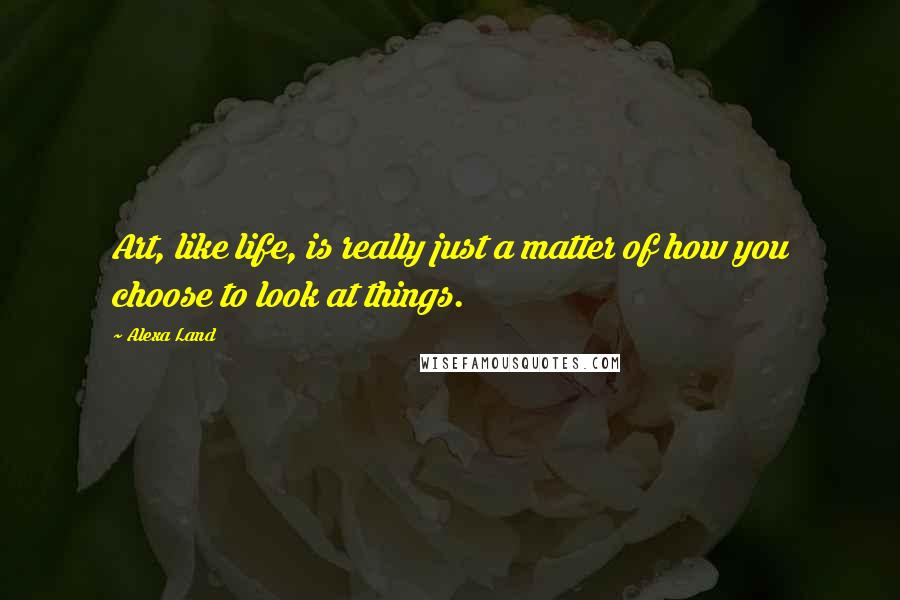 Alexa Land Quotes: Art, like life, is really just a matter of how you choose to look at things.