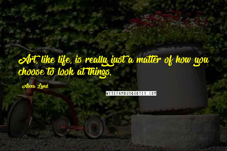 Alexa Land Quotes: Art, like life, is really just a matter of how you choose to look at things.