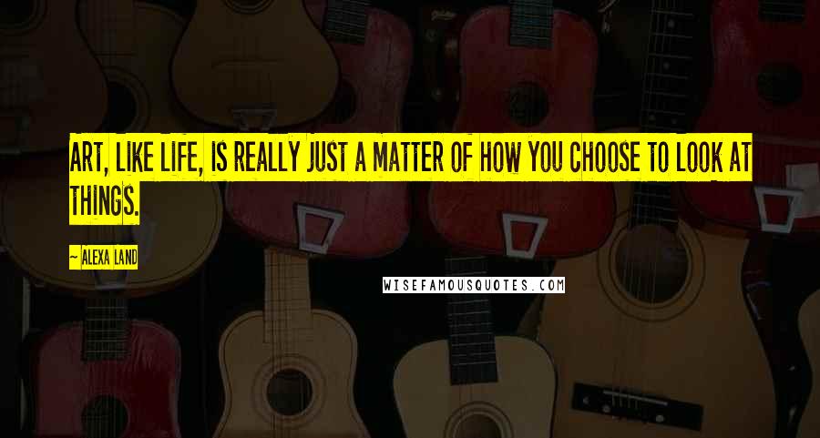 Alexa Land Quotes: Art, like life, is really just a matter of how you choose to look at things.