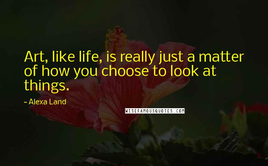 Alexa Land Quotes: Art, like life, is really just a matter of how you choose to look at things.