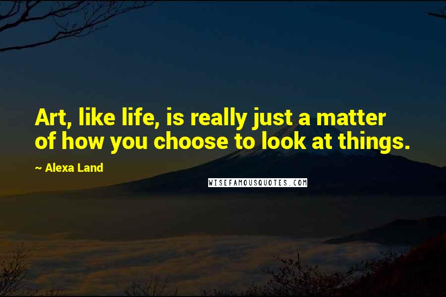 Alexa Land Quotes: Art, like life, is really just a matter of how you choose to look at things.