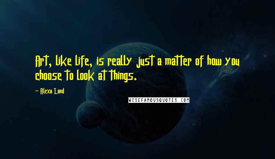 Alexa Land Quotes: Art, like life, is really just a matter of how you choose to look at things.