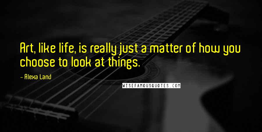 Alexa Land Quotes: Art, like life, is really just a matter of how you choose to look at things.