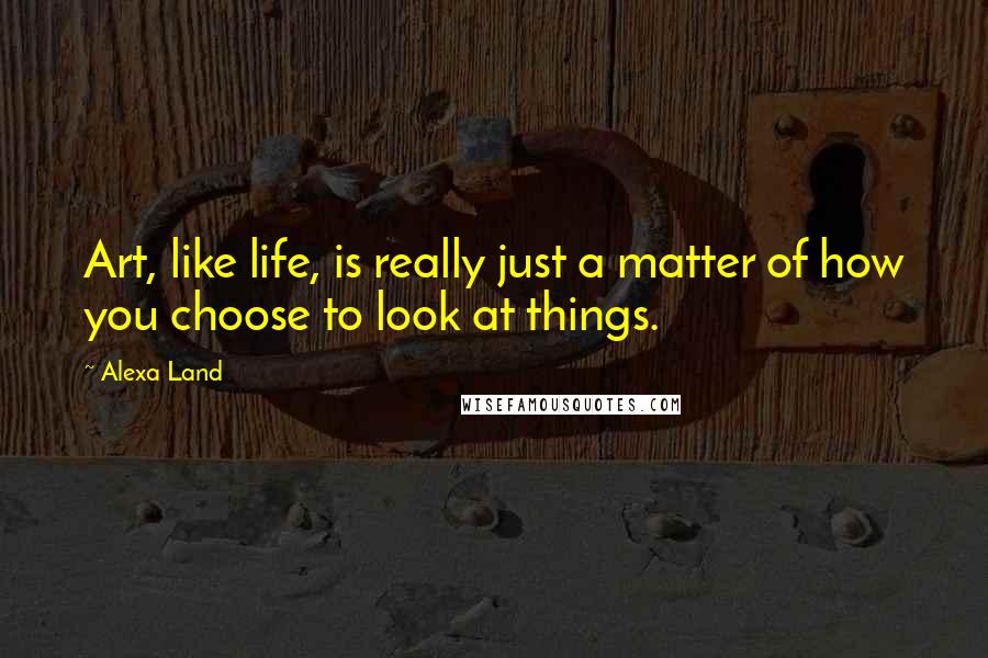 Alexa Land Quotes: Art, like life, is really just a matter of how you choose to look at things.