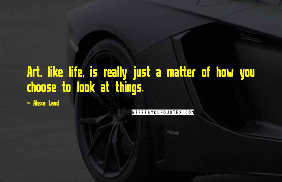 Alexa Land Quotes: Art, like life, is really just a matter of how you choose to look at things.